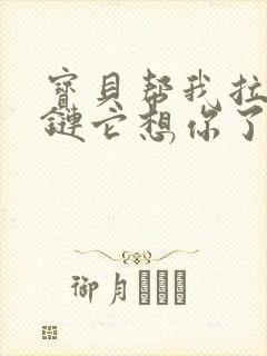 宝贝帮我拉开拉链它想你了视频