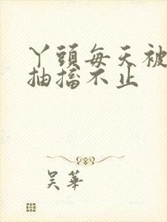 丫头每天被弄的抽搐不止