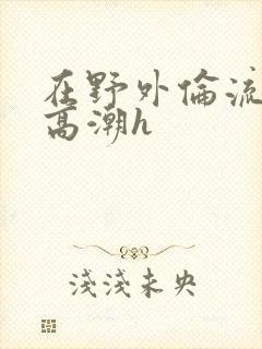 在野外伦流澡到高潮h