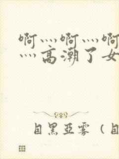 啊灬啊灬啊灬快灬高潮了女