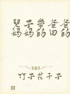 儿子带爸爸耕耘妈妈的田的说说