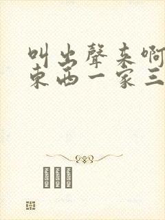 叫出声来啊叫小东西一家三口