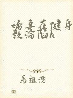 娇妻在健身房调教沦陷h