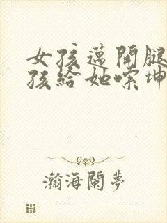 女孩迈开腿让男孩给她嗦坤巴