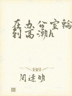 在办公室轮流澡到高潮h