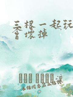 三根一起玩真的会坏掉