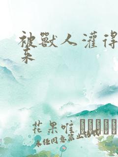 被兽人灌得鼓起来