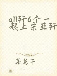 all轩6个一起上宋亚轩