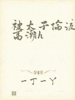 被太子伦流澡到高潮h