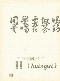 同学要做吗po爱喝花茶的小酥肉