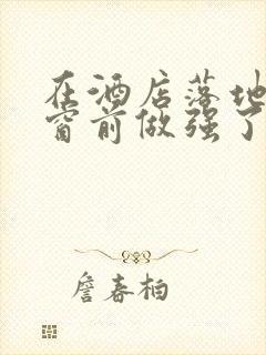 在酒店落地玻璃窗前做强了你