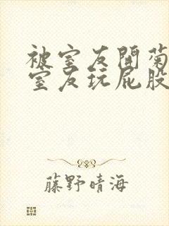 被室友开菊总被室友玩屁股