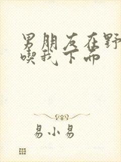 男朋友在野外猛吃我下面