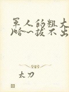 军人的粗大(h)哈~拔不出来