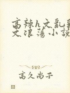 高辣h文乱乳h文浪荡小说苏媚