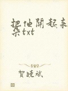 把他关起来 耳朵txt