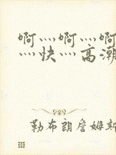 啊灬啊灬啊灬啊灬快灬高潮了