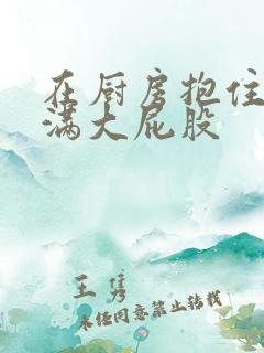 在厨房抱住岳丰满大屁股