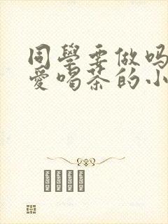 同学要做吗po爱喝茶的小酥肉