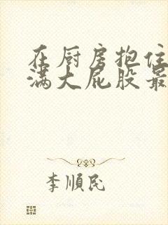 在厨房抱住岳丰满大屁股最新章节