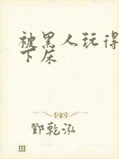 被黑人玩得不能下床