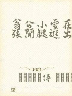 翁公小雪在厨房张开腿进出