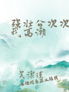 强壮公次次弄得我高潮