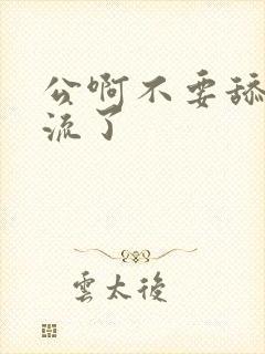 公啊不要舔了要流了