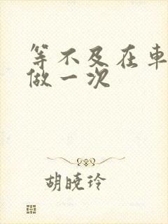 等不及在车里先做一次