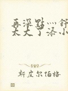 再深点灬舒服灬太大了添小书