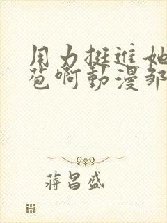 用力挺进她的花苞啊动漫邹菊