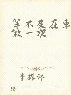 等不及在车里先做一次