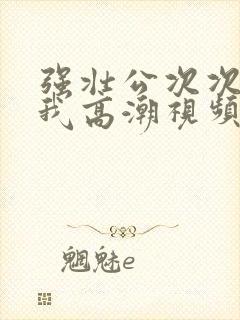 强壮公次次弄得我高潮视频