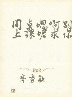 同桌嗯啊别吸了上课呢求你了