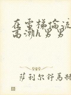 在电梯伦流澡到高潮h男男