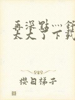 再深点灬舒服灬太大了下载