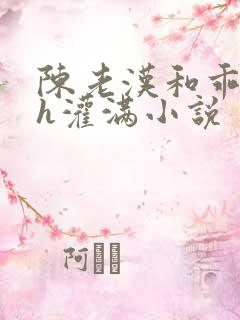 陈老汉和乖乖女h灌满小说