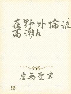 在野外伦流澡到高潮h