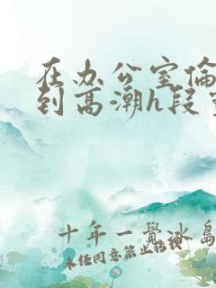 在办公室伦流澡到高潮h段灵兮