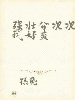 强壮公次次弄得我好爽