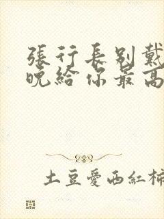 张行长别戴了今晚给你最高的待遇