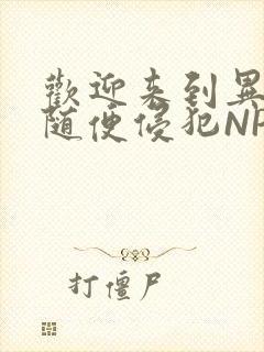 欢迎来到异世界随便侵犯NPC