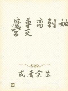 魔尊脔到她哭h宫交