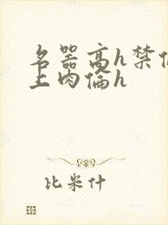 名器高h禁伦桌上肉伦h