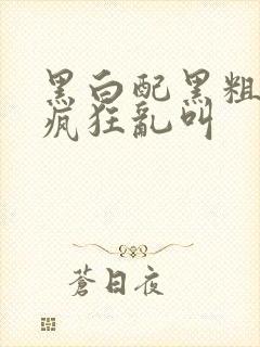 黑白配黑粗硬大疯狂乱叫