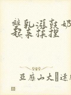 双乳涨鼓奶头翘起来揉捏