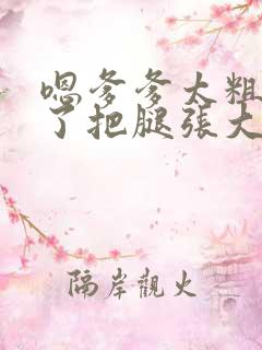 嗯爹爹太粗太长了把腿张大点