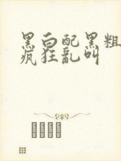 黑白配黑粗硬大疯狂乱叫