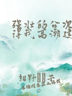 强壮的公次次弄得我高潮建国