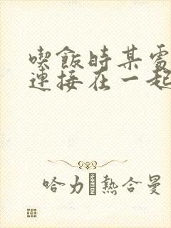 吃饭时某处紧密连接在一起全文